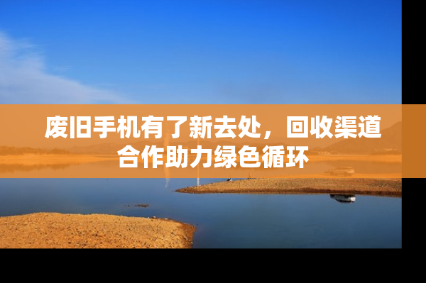 废旧手机有了新去处，回收渠道合作助力绿色循环